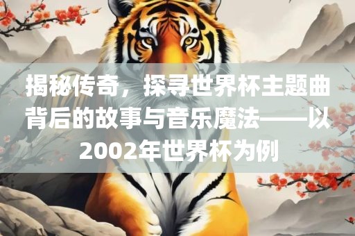 揭秘传奇，探寻世界杯主题曲背后的故事与音乐魔法——以2002年世界杯为例