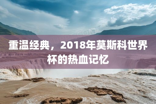 重温经典，2018年莫斯科世界杯的热血记忆