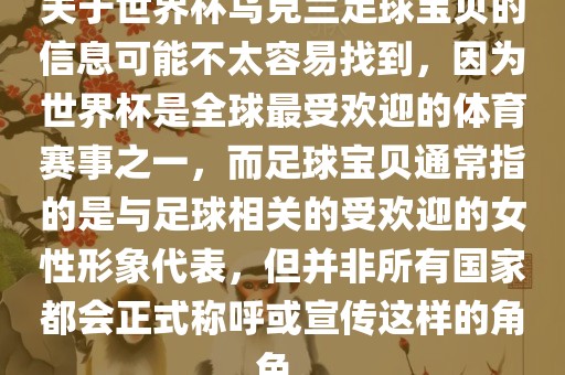 关于世界杯乌克兰足球宝贝的信息可能不太容易找到，因为世界杯是全球最受欢迎的体育赛事之一，而足球宝贝通常指的是与足球相关的受欢迎的女性形象代表，但并非所有国家都会正式称呼或宣传这样的角色。