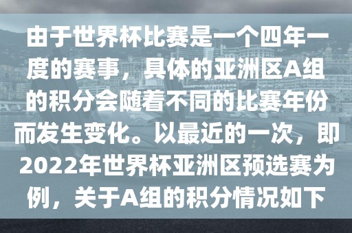 由于世界杯比赛是一个四年一度的赛事,具体的亚洲区A组的积分会随着不同的比赛年份而发生变化。以最近的一次,即2022年世界杯亚洲区预选赛为例,关于A组的积分情况如下