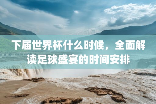 下届世界杯什么时候,全面解读足球盛宴的时间安排