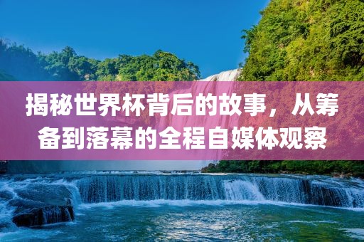 揭秘世界杯背后的故事，从筹备到落幕的全程自媒体观察