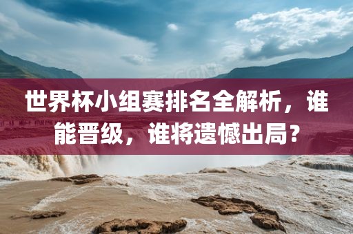 世界杯小组赛排名全解析，谁能晋级，谁将遗憾出局？