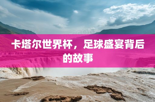 卡塔尔世界杯，足球盛宴背后的故事