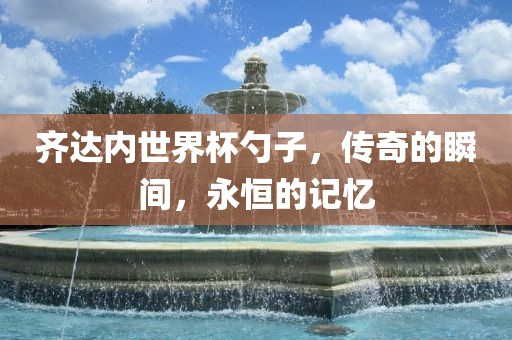 齐达内世界杯勺子，传奇的瞬间，永恒的记忆