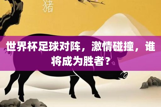 世界杯足球对阵,激情碰撞,谁将成为胜者?