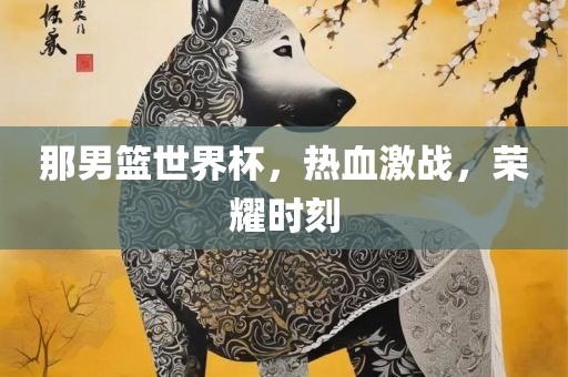 那男篮世界杯,热血激战,荣耀时刻