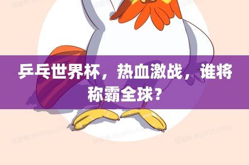 乒乓世界杯，热血激战，谁将称霸全球？