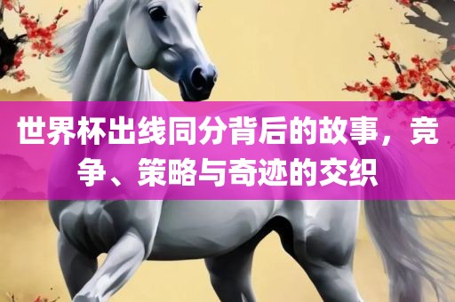 世界杯出线同分背后的故事,竞争、策略与奇迹的交织